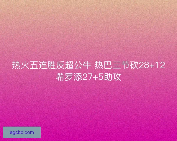 热火五连胜反超公牛 热巴三节砍28+12希罗添27+5助攻 热火五连胜反超公牛 热巴三节砍28+12希罗添27+5助攻