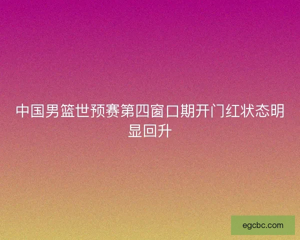 中国男篮世预赛第四窗口期开门红状态明显回升 中国男篮世预赛第四窗口期开门红状态明显回升