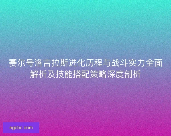 赛尔号洛吉拉斯进化历程与战斗实力全面解析及技能搭配策略深度剖析