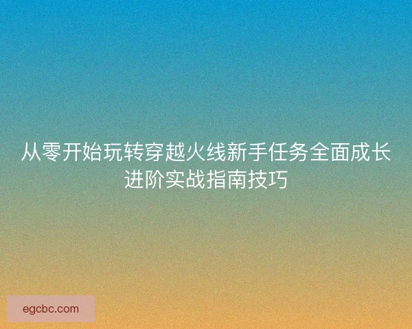 从零开始玩转穿越火线新手任务全面成长进阶实战指南技巧