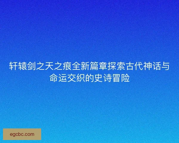 轩辕剑之天之痕全新篇章探索古代神话与命运交织的史诗冒险