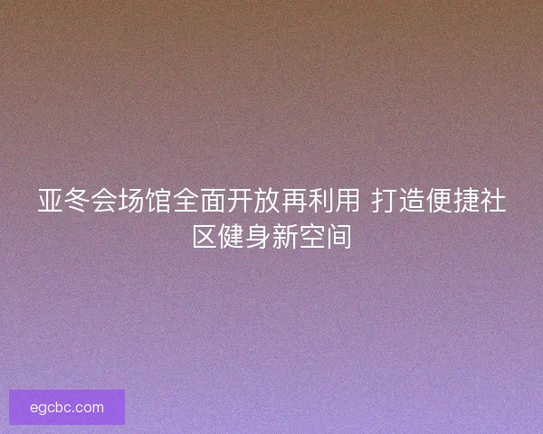 亚冬会场馆全面开放再利用 打造便捷社区健身新空间 亚冬会场馆全面开放再利用 打造便捷社区健身新空间