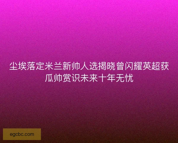 尘埃落定米兰新帅人选揭晓曾闪耀英超获瓜帅赏识未来十年无忧 尘埃落定米兰新帅人选揭晓曾闪耀英超获瓜帅赏识未来十年无忧