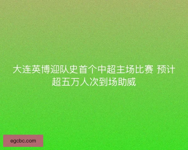 大连英博迎队史首个中超主场比赛 预计超五万人次到场助威