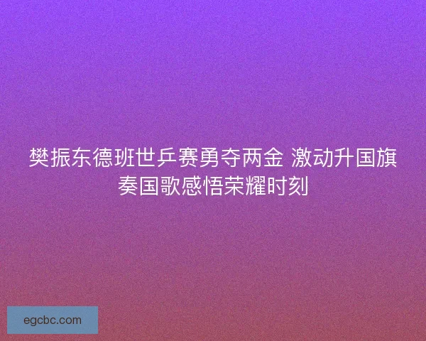 樊振东德班世乒赛勇夺两金 激动升国旗奏国歌感悟荣耀时刻 樊振东德班世乒赛勇夺两金 激动升国旗奏国歌感悟荣耀时刻
