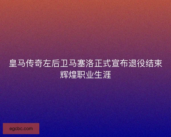 皇马传奇左后卫马塞洛正式宣布退役结束辉煌职业生涯