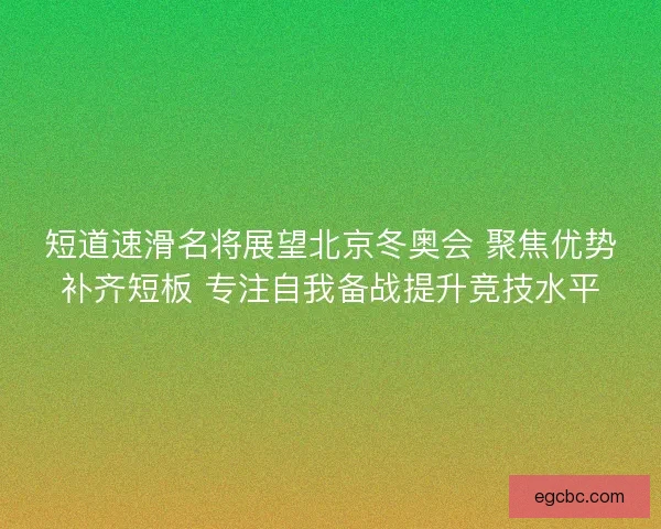 短道速滑名将展望北京冬奥会 聚焦优势补齐短板 专注自我备战提升竞技水平