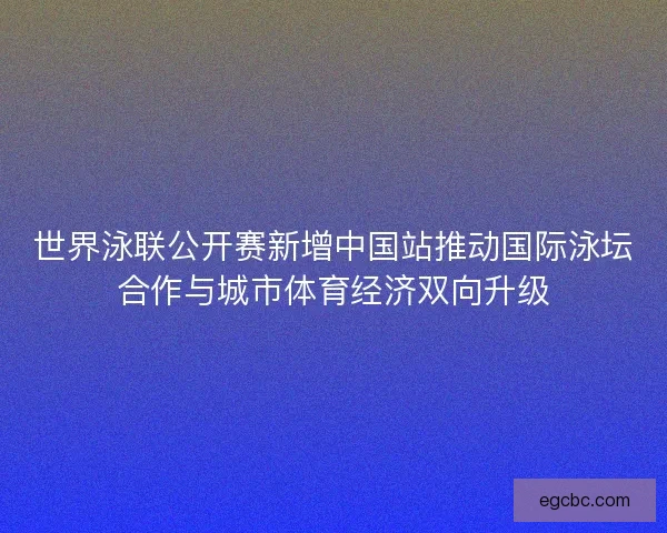 世界泳联公开赛新增中国站推动国际泳坛合作与城市体育经济双向升级 世界泳联公开赛新增中国站推动国际泳坛合作与城市体育经济双向升级