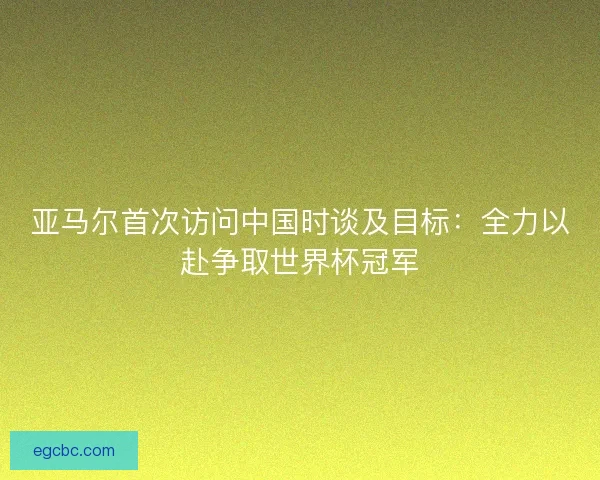 亚马尔首次访问中国时谈及目标：全力以赴争取世界杯冠军