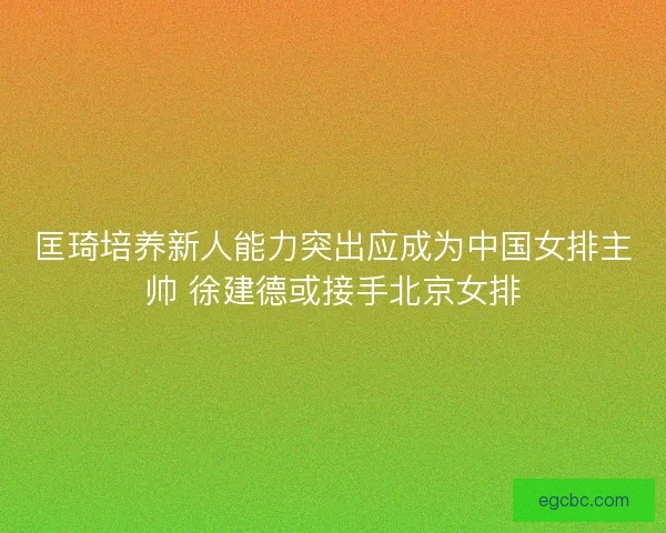 匡琦培养新人能力突出应成为中国女排主帅 徐建德或接手北京女排 匡琦培养新人能力突出应成为中国女排主帅 徐建德或接手北京女排