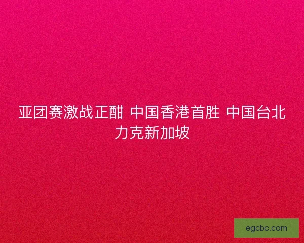 亚团赛激战正酣 中国香港首胜 中国台北力克新加坡 亚团赛激战正酣 中国香港首胜 中国台北力克新加坡