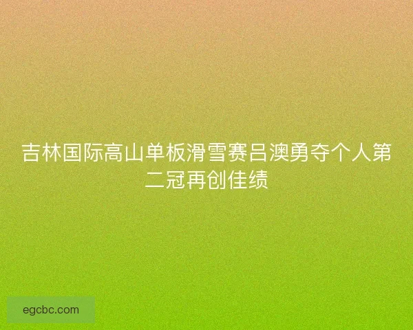 吉林国际高山单板滑雪赛吕澳勇夺个人第二冠再创佳绩