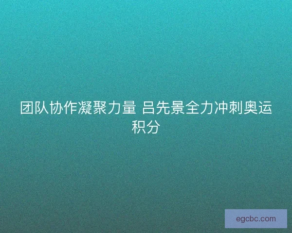 团队协作凝聚力量 吕先景全力冲刺奥运积分 团队协作凝聚力量 吕先景全力冲刺奥运积分