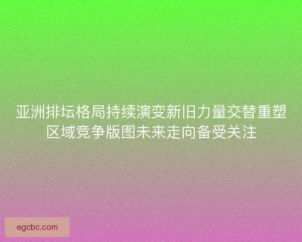 亚洲排坛格局持续演变新旧力量交替重塑区域竞争版图未来走向备受关注